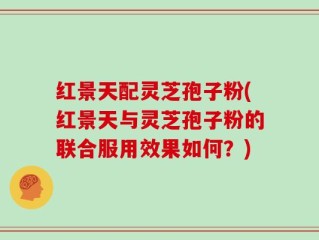 红景天配灵芝孢子粉(红景天与灵芝孢子粉的联合服用效果如何？)