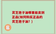 灵芝孢子油哪里能卖到正品(如何购买正品的灵芝孢子油？)
