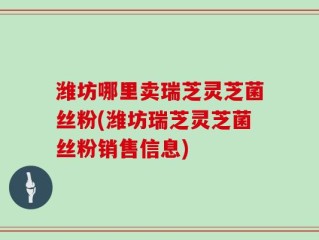 潍坊哪里卖瑞芝灵芝菌丝粉(潍坊瑞芝灵芝菌丝粉销售信息)