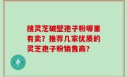 搜灵芝破壁孢子粉哪里有卖？推荐几家优质的灵芝孢子粉销售商？