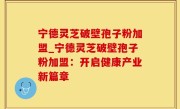 宁德灵芝破壁孢子粉加盟_宁德灵芝破壁孢子粉加盟：开启健康产业新篇章
