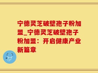 宁德灵芝破壁孢子粉加盟_宁德灵芝破壁孢子粉加盟：开启健康产业新篇章