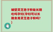 破壁灵芝孢子粉能长期吃吗孕妇(孕妇可以长期食用灵芝孢子粉吗？)