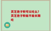 灵芝孢子粉可以吃么？灵芝孢子粉能不能长期吃