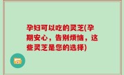 孕妇可以吃的灵芝(孕期安心，告别烦恼，这些灵芝是您的选择)