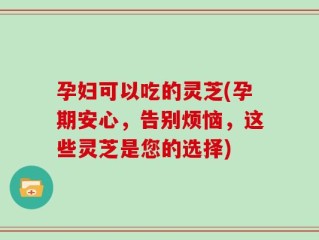 孕妇可以吃的灵芝(孕期安心，告别烦恼，这些灵芝是您的选择)