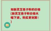 如新灵芝孢子粉的价格(新灵芝孢子粉价格大幅下调，购买更划算！)