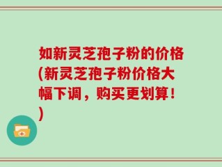 如新灵芝孢子粉的价格(新灵芝孢子粉价格大幅下调，购买更划算！)