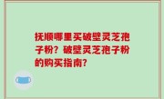 抚顺哪里买破壁灵芝孢子粉？破壁灵芝孢子粉的购买指南？