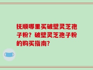抚顺哪里买破壁灵芝孢子粉？破壁灵芝孢子粉的购买指南？