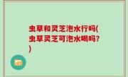 虫草和灵芝泡水行吗(虫草灵芝可泡水喝吗？)
