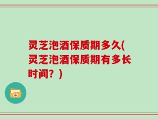 灵芝泡酒保质期多久(灵芝泡酒保质期有多长时间？)