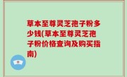 草本至尊灵芝孢子粉多少钱(草本至尊灵芝孢子粉价格查询及购买指南)