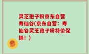 灵芝孢子粉京东自营 寿仙谷(京东自营：寿仙谷灵芝孢子粉特价促销！)