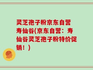 灵芝孢子粉京东自营 寿仙谷(京东自营：寿仙谷灵芝孢子粉特价促销！)