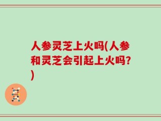 人参灵芝上火吗(人参和灵芝会引起上火吗？)