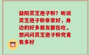 益阳灵芝孢子粉？听说灵芝孢子粉非常好，身边的好多朋友都在吃，想问问灵芝孢子粉究竟有多好
