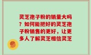 灵芝孢子粉的销量大吗？如何能把好的灵芝孢子粉销售的更好，让更多人了解灵芝相信灵芝