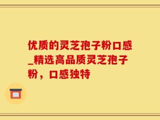 优质的灵芝孢子粉口感_精选高品质灵芝孢子粉，口感独特