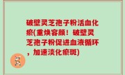 破壁灵芝孢子粉活血化瘀(重焕容颜！破壁灵芝孢子粉促进血液循环，加速淡化瘀斑)