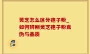 灵芝怎么区分孢子粉_如何辨别灵芝孢子粉真伪与品质