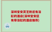 深圳宝安灵芝附近有浴缸的酒店(深圳宝安区有带浴缸的酒店推荐)