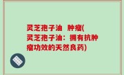灵芝孢子油  肿瘤(灵芝孢子油：拥有抗肿瘤功效的天然良药)