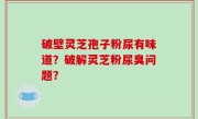 破壁灵芝孢子粉尿有味道？破解灵芝粉尿臭问题？