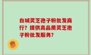 白城灵芝孢子粉批发商行？提供高品质灵芝孢子粉批发服务？