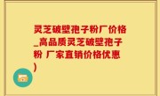 灵芝破壁孢子粉厂价格_高品质灵芝破壁孢子粉 厂家直销价格优惠)
