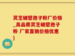 灵芝破壁孢子粉厂价格_高品质灵芝破壁孢子粉 厂家直销价格优惠)