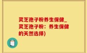 灵芝孢子粉养生保健_灵芝孢子粉：养生保健的天然选择)