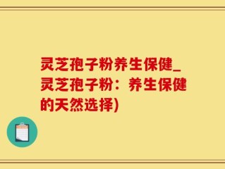 灵芝孢子粉养生保健_灵芝孢子粉：养生保健的天然选择)