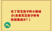 吃了灵芝孢子粉小便减少(食用灵芝孢子粉导致尿量减少？)