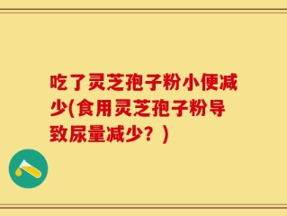吃了灵芝孢子粉小便减少(食用灵芝孢子粉导致尿量减少？)