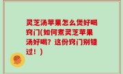 灵芝汤苹果怎么煲好喝窍门(如何煮灵芝苹果汤好喝？这份窍门别错过！)