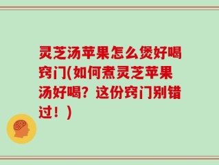 灵芝汤苹果怎么煲好喝窍门(如何煮灵芝苹果汤好喝？这份窍门别错过！)
