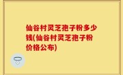 仙谷村灵芝孢子粉多少钱(仙谷村灵芝孢子粉价格公布)