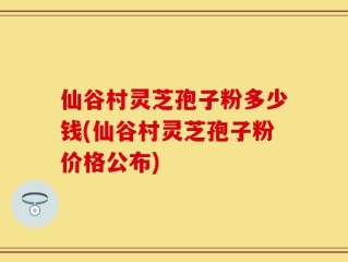 仙谷村灵芝孢子粉多少钱(仙谷村灵芝孢子粉价格公布)