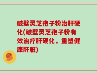 破壁灵芝孢子粉治肝硬化(破壁灵芝孢子粉有效治疗肝硬化，重塑健康肝脏)