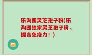 乐淘园灵芝孢子粉(乐淘园独家灵芝孢子粉，提高免疫力！)