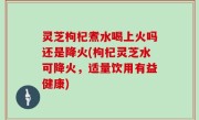 灵芝枸杞煮水喝上火吗还是降火(枸杞灵芝水可降火，适量饮用有益健康)