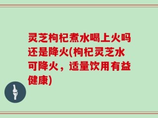 灵芝枸杞煮水喝上火吗还是降火(枸杞灵芝水可降火，适量饮用有益健康)