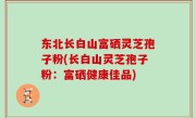 东北长白山富硒灵芝孢子粉(长白山灵芝孢子粉：富硒健康佳品)