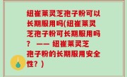 纽崔莱灵芝孢子粉可以长期服用吗(纽崔莱灵芝孢子粉可长期服用吗？ —— 纽崔莱灵芝孢子粉的长期服用安全性？)