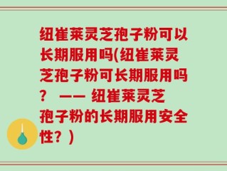 纽崔莱灵芝孢子粉可以长期服用吗(纽崔莱灵芝孢子粉可长期服用吗？ —— 纽崔莱灵芝孢子粉的长期服用安全性？)