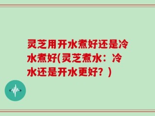 灵芝用开水煮好还是冷水煮好(灵芝煮水：冷水还是开水更好？)