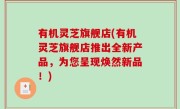 有机灵芝旗舰店(有机灵芝旗舰店推出全新产品，为您呈现焕然新品！)