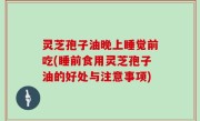 灵芝孢子油晚上睡觉前吃(睡前食用灵芝孢子油的好处与注意事项)