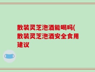 散装灵芝泡酒能喝吗(散装灵芝泡酒安全食用建议